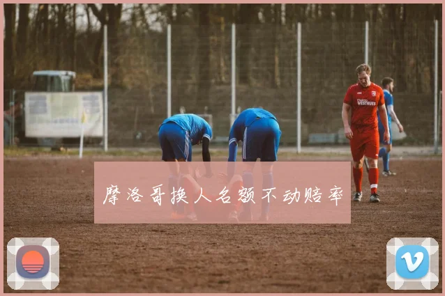 摩洛哥换人名额不动赔率