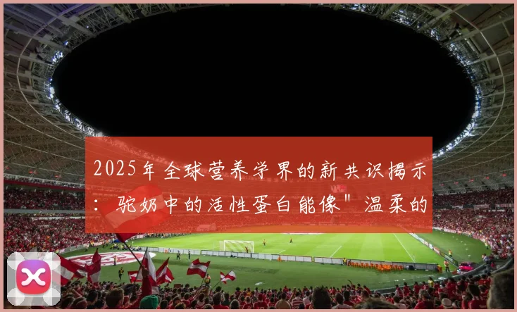 2025年全球营养学界的新共识揭示：驼奶中的活性蛋白能像＂温柔的手＂安抚肠道褶皱