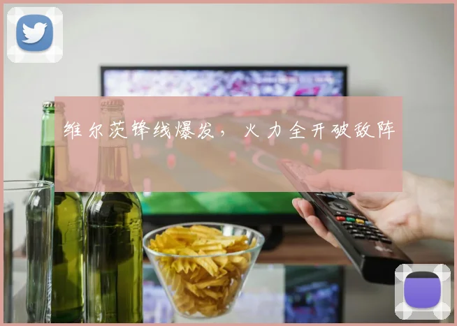 维尔茨锋线爆发，火力全开破敌阵