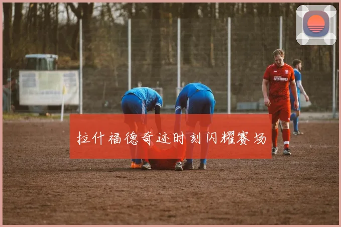 拉什福德奇迹时刻闪耀赛场