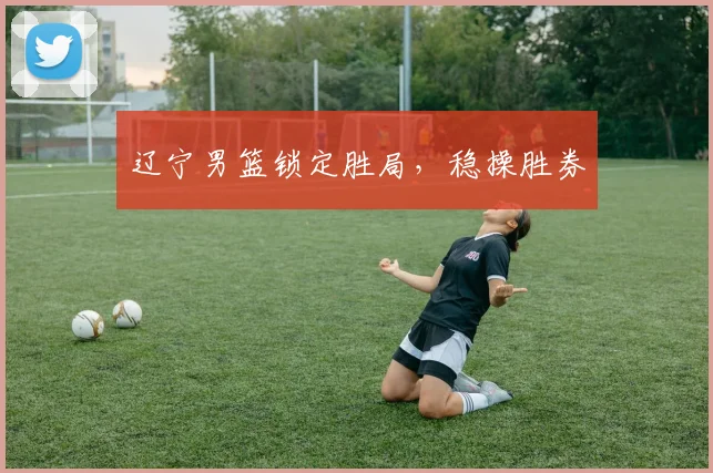 辽宁男篮锁定胜局，稳操胜券