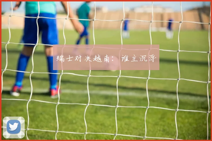瑞士对决越南：谁主沉浮