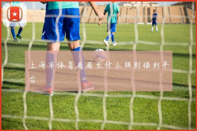 上海市体育局局长什么级别福利平台