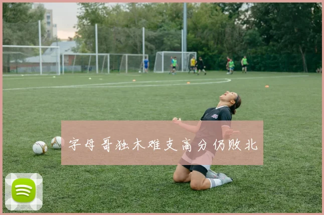 字母哥独木难支高分仍败北