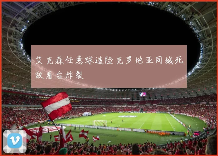 艾克森任意球造险克罗地亚同城死敌看台炸裂