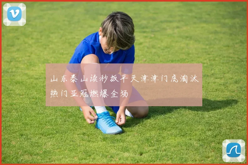 山东泰山读秒扳平天津津门虎淘汰热门亚冠燃爆全场