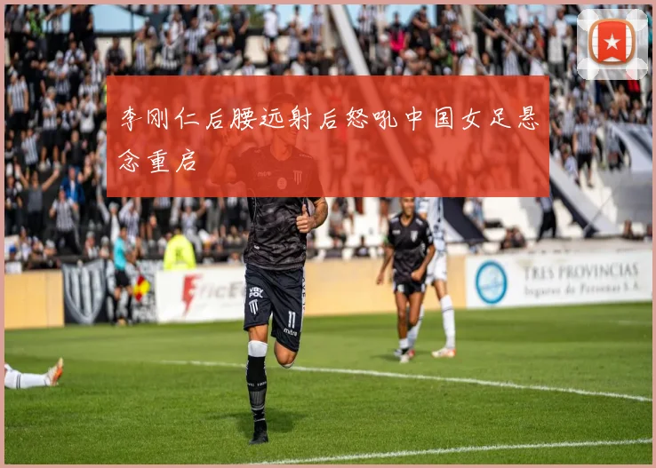 李刚仁后腰远射后怒吼中国女足悬念重启