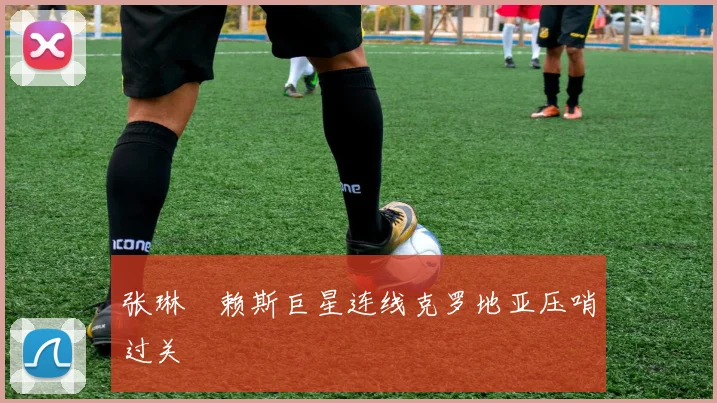 张琳芃赖斯巨星连线克罗地亚压哨过关