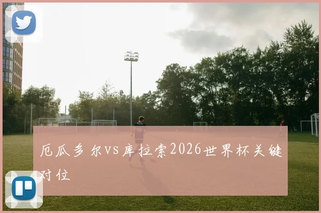 厄瓜多尔vs库拉索2026世界杯关键对位