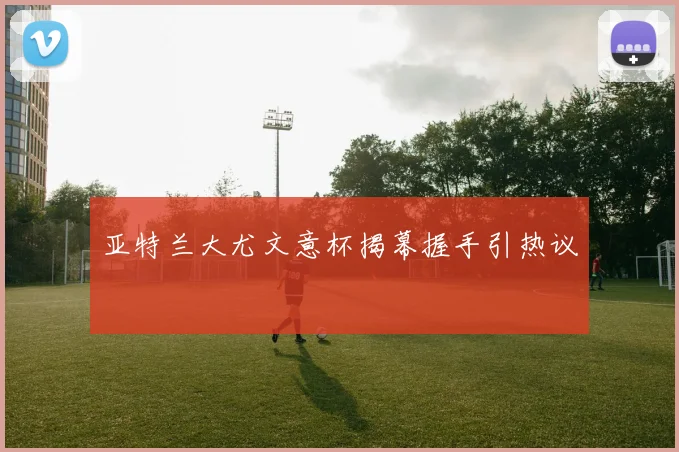 亚特兰大尤文意杯揭幕握手引热议