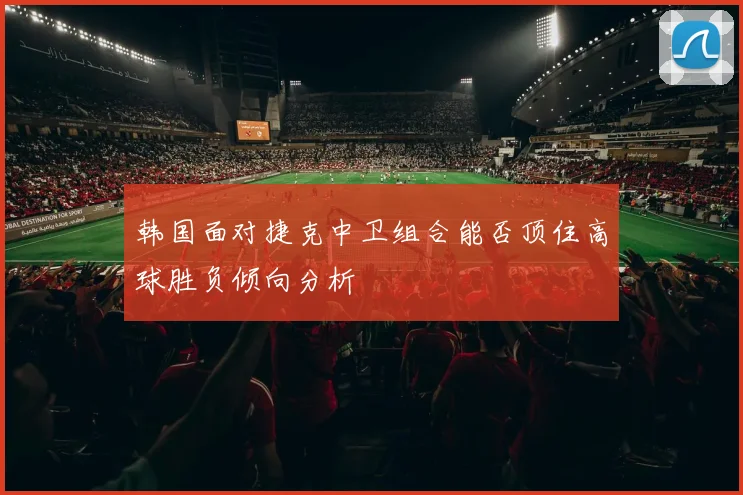 韩国面对捷克中卫组合能否顶住高球胜负倾向分析