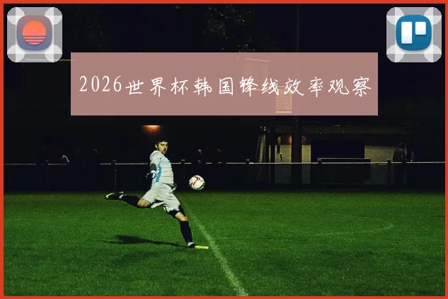 2026世界杯韩国锋线效率观察