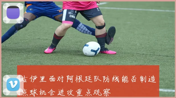 古伊里面对阿根廷队防线能否制造点球机会进攻重点观察