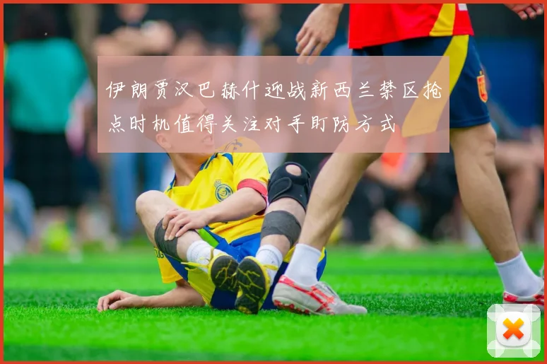 伊朗贾汉巴赫什迎战新西兰禁区抢点时机值得关注对手盯防方式