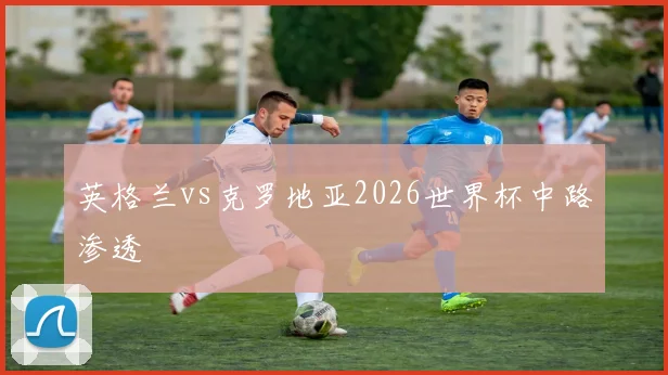 英格兰vs克罗地亚2026世界杯中路渗透