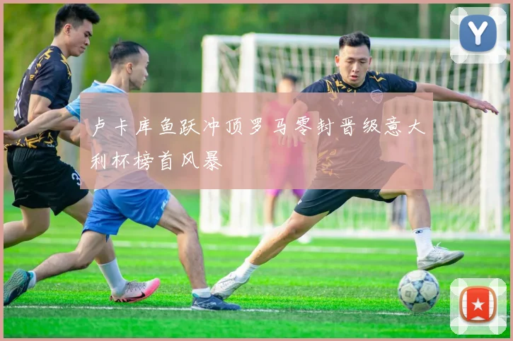 卢卡库鱼跃冲顶罗马零封晋级意大利杯榜首风暴