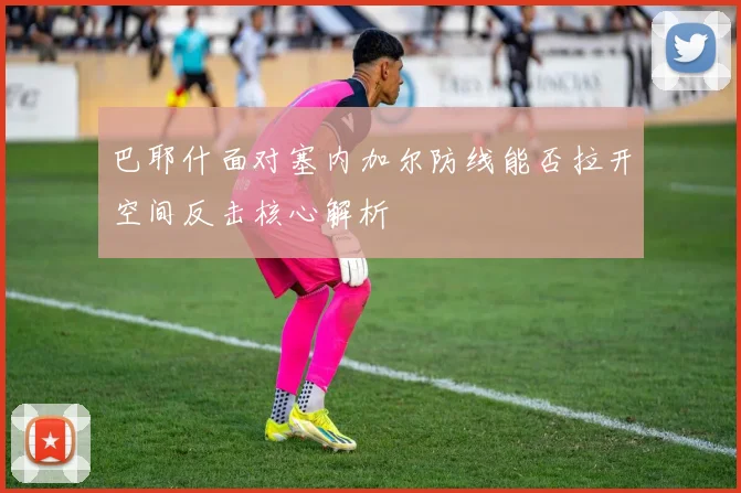 巴耶什面对塞内加尔防线能否拉开空间反击核心解析