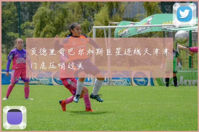 莫德里奇巴尔加斯巨星连线天津津门虎压哨过关