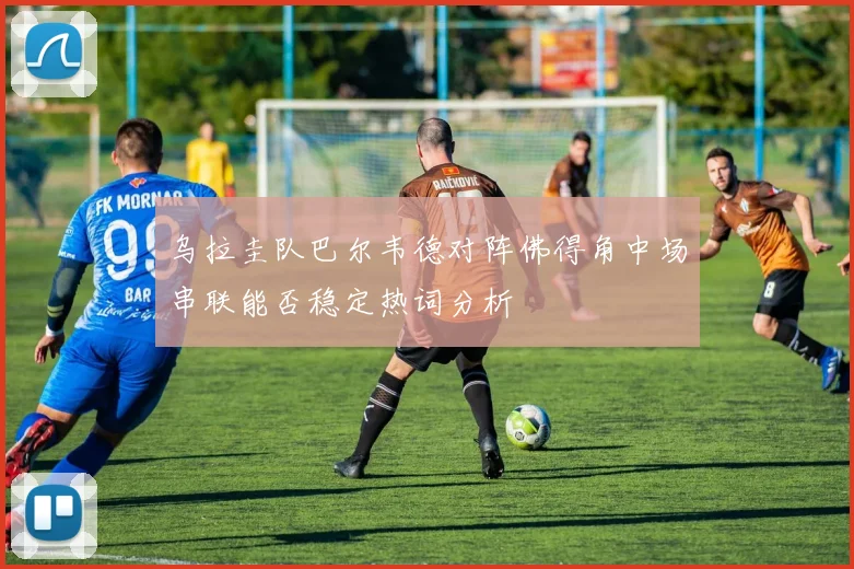 乌拉圭队巴尔韦德对阵佛得角中场串联能否稳定热词分析