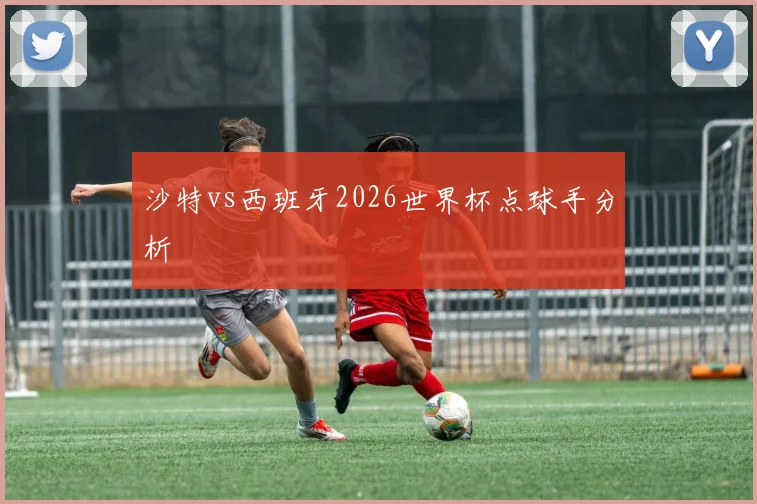 沙特vs西班牙2026世界杯点球手分析