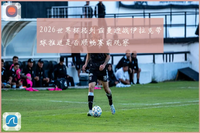 2026世界杯格列兹曼迎战伊拉克带球推进是否顺畅赛前观察