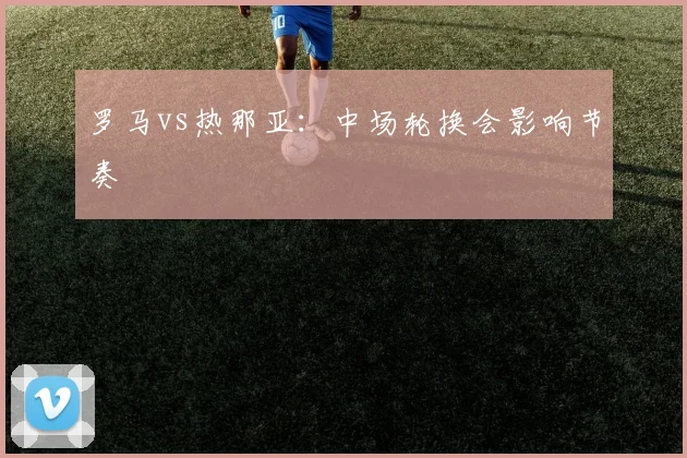 罗马vs热那亚：中场轮换会影响节奏