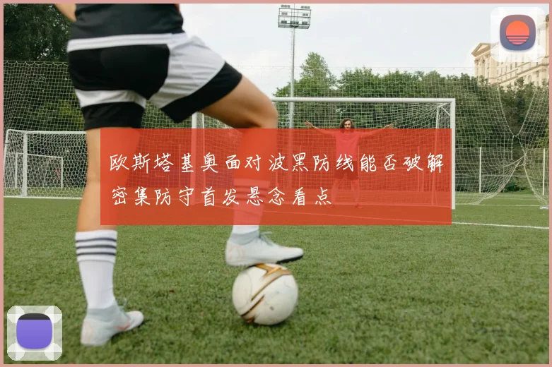 欧斯塔基奥面对波黑防线能否破解密集防守首发悬念看点
