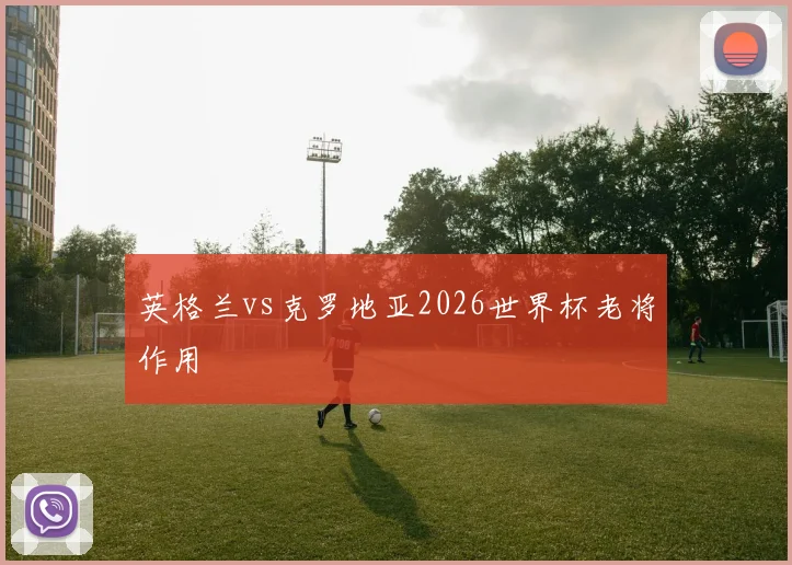 英格兰vs克罗地亚2026世界杯老将作用