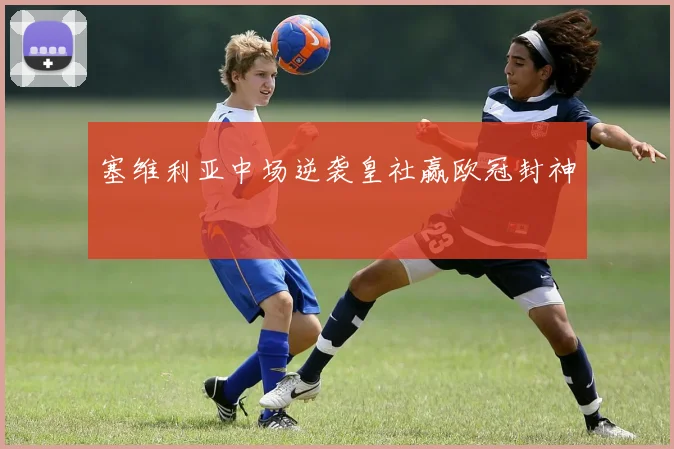 塞维利亚中场逆袭皇社赢欧冠封神