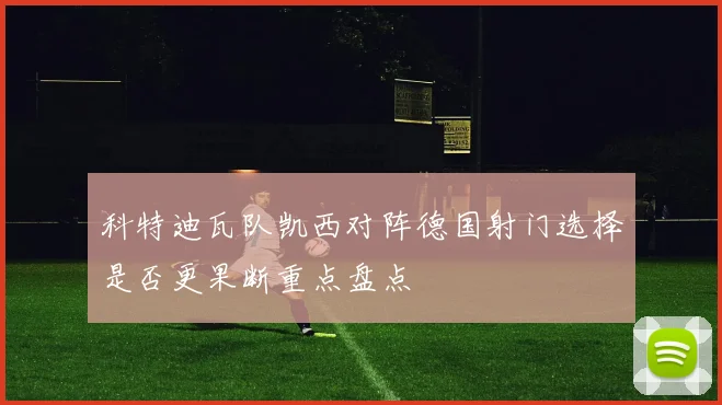 科特迪瓦队凯西对阵德国射门选择是否更果断重点盘点