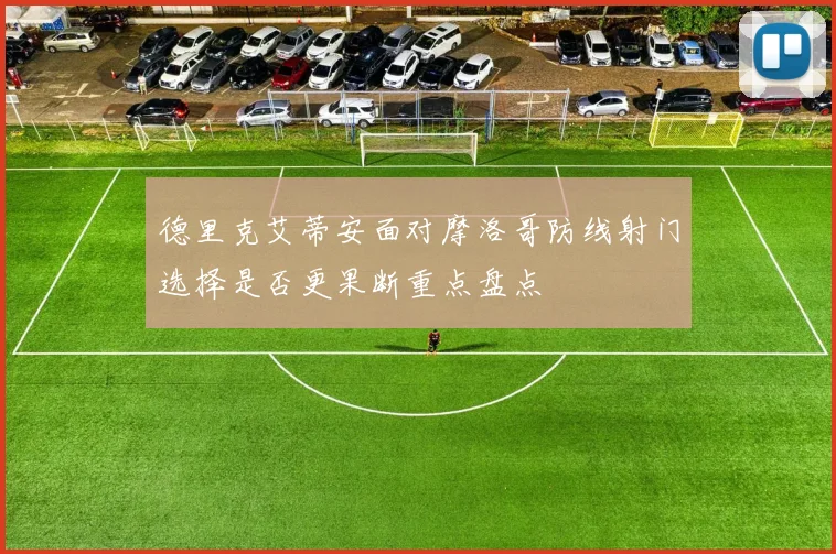 德里克艾蒂安面对摩洛哥防线射门选择是否更果断重点盘点