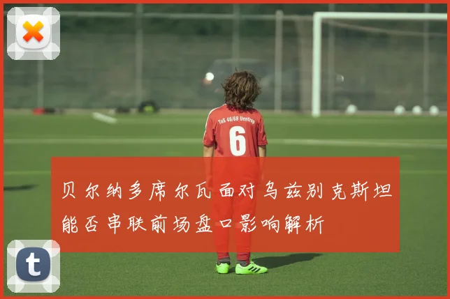贝尔纳多席尔瓦面对乌兹别克斯坦能否串联前场盘口影响解析