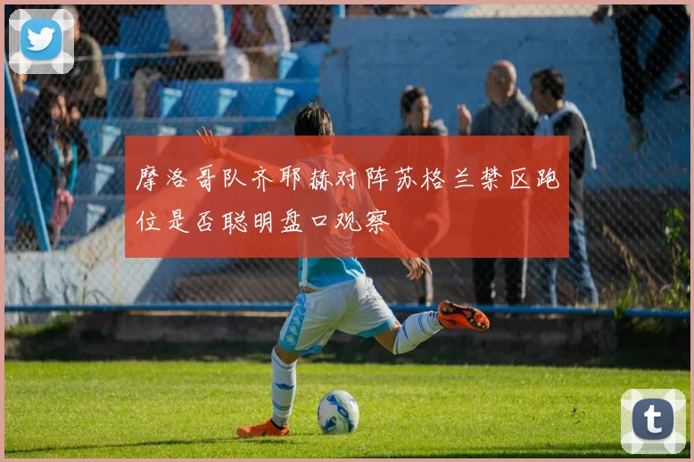 摩洛哥队齐耶赫对阵苏格兰禁区跑位是否聪明盘口观察