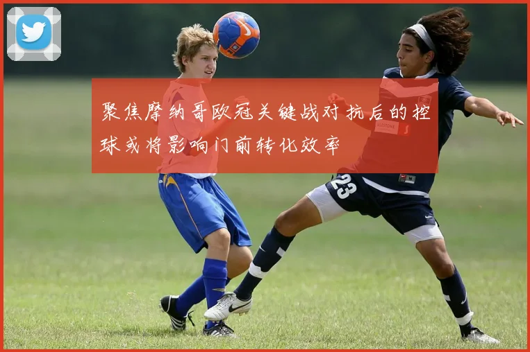 聚焦摩纳哥欧冠关键战对抗后的控球或将影响门前转化效率
