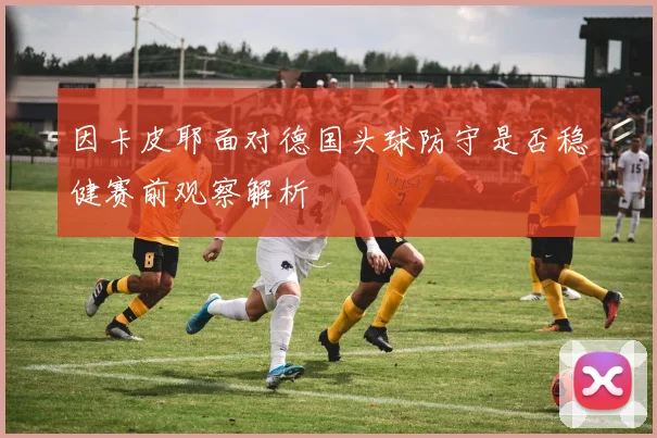 因卡皮耶面对德国头球防守是否稳健赛前观察解析