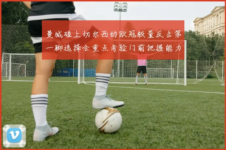 曼城碰上切尔西的欧冠较量反击第一脚选择会重点考验门前把握能力