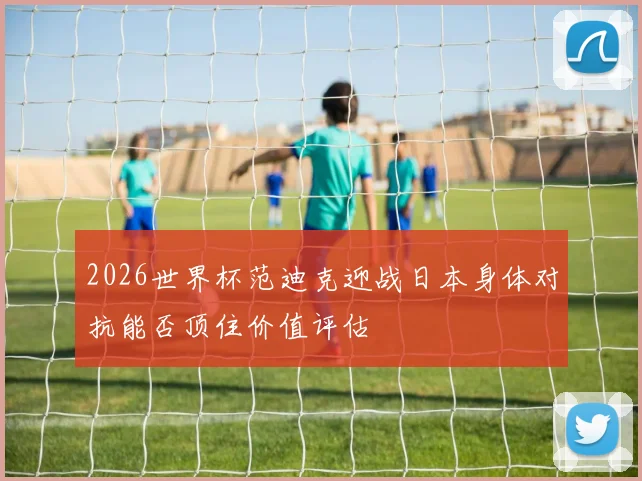 2026世界杯范迪克迎战日本身体对抗能否顶住价值评估