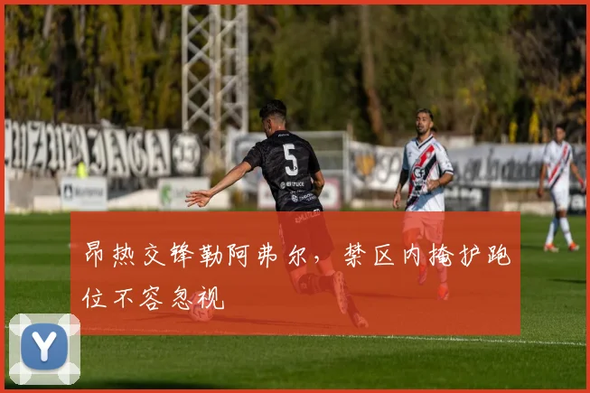 昂热交锋勒阿弗尔，禁区内掩护跑位不容忽视