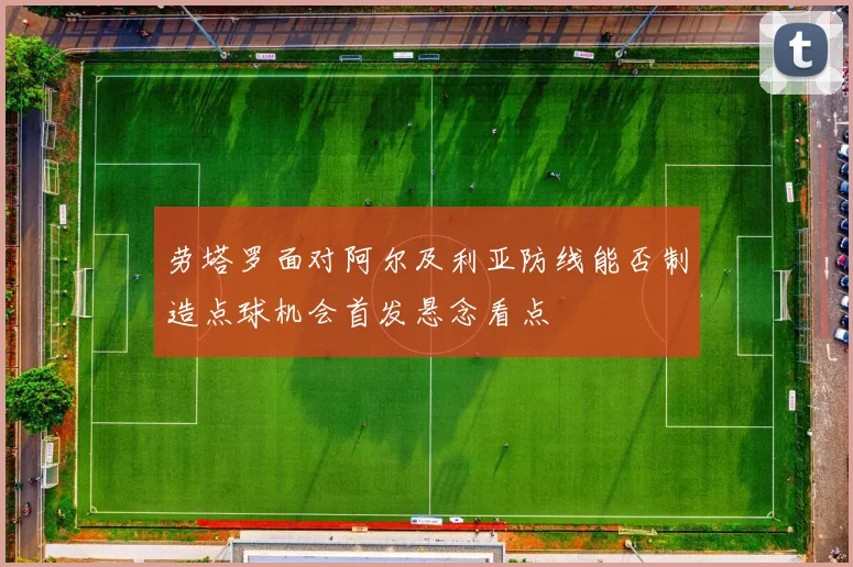 劳塔罗面对阿尔及利亚防线能否制造点球机会首发悬念看点