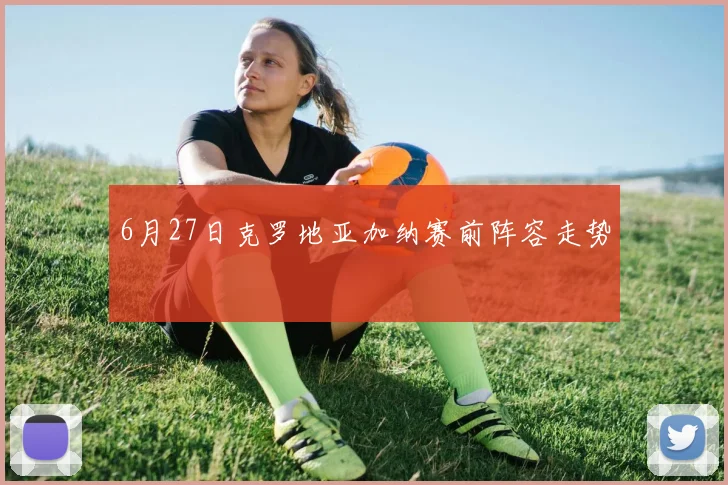 6月27日克罗地亚加纳赛前阵容走势