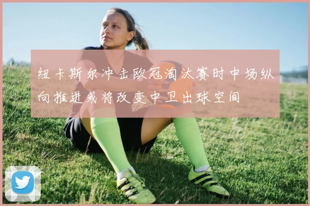 纽卡斯尔冲击欧冠淘汰赛时中场纵向推进或将改变中卫出球空间