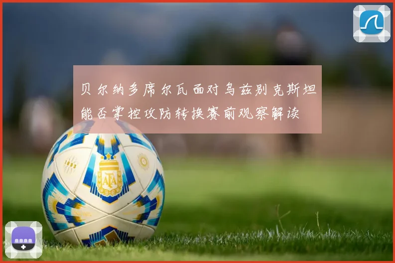 贝尔纳多席尔瓦面对乌兹别克斯坦能否掌控攻防转换赛前观察解读