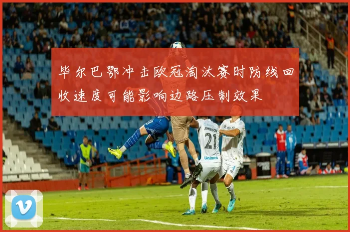 毕尔巴鄂冲击欧冠淘汰赛时防线回收速度可能影响边路压制效果