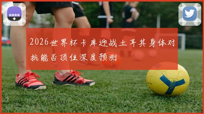 2026世界杯卡库迎战土耳其身体对抗能否顶住深度预测