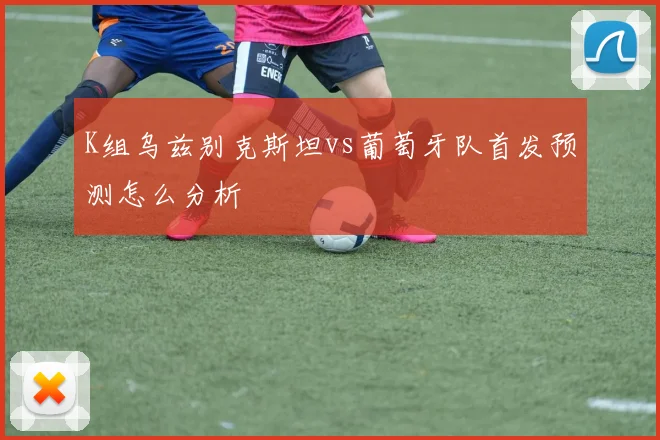 K组乌兹别克斯坦vs葡萄牙队首发预测怎么分析