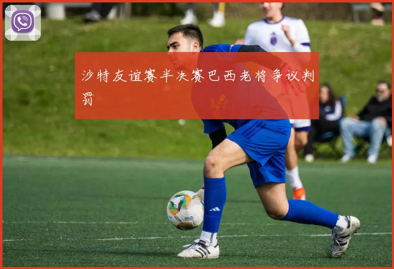 沙特友谊赛半决赛巴西老将争议判罚