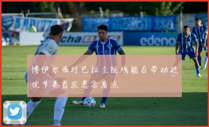 博伊尔面对巴拉圭防线能否带动进攻节奏首发悬念看点